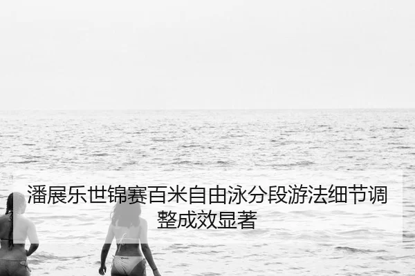 潘展乐世锦赛百米自由泳分段游法细节调整成效显著（MKSports）