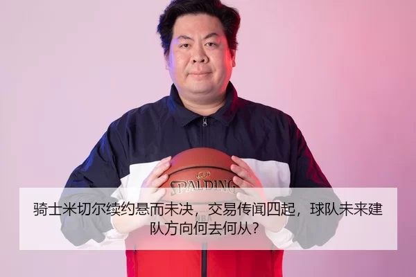 骑士米切尔续约悬而未决，交易传闻四起，球队未来建队方向何去何从？