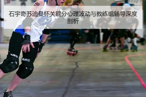石宇奇苏迪曼杯关键分心理波动与教练组辅导深度剖析