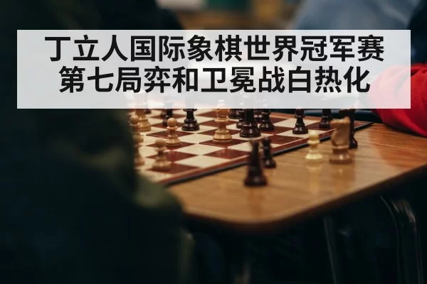 丁立人国际象棋世界冠军赛第七局弈和卫冕战白热化 - MKSports
