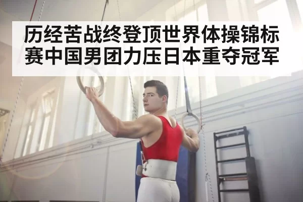历经苦战终登顶世界体操锦标赛中国男团力压日本重夺冠军