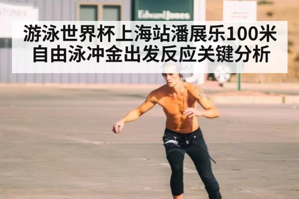 游泳世界杯上海站潘展乐100米自由泳冲金出发反应关键分析